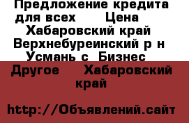 Предложение кредита для всех!!! › Цена ­ 0 - Хабаровский край, Верхнебуреинский р-н, Усмань с. Бизнес » Другое   . Хабаровский край